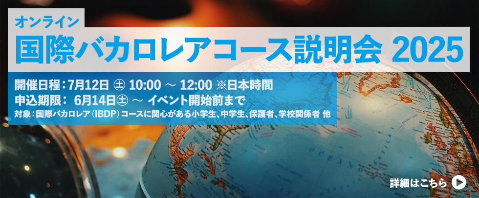「国際バカロレアコース説明会2025」 （オンライン開催）開催日時： 7月12日（土） 10:00～12:00 ※日本時間 申し込み期間： 6月14日（土）～7月12日(土) 説明会開始前まで